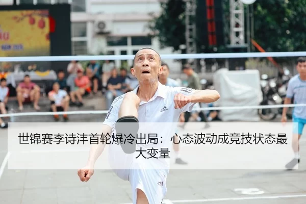 世锦赛李诗沣首轮爆冷出局：心态波动成竞技状态最大变量